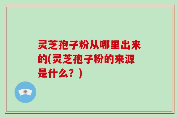 灵芝孢子粉从哪里出来的(灵芝孢子粉的来源是什么？)