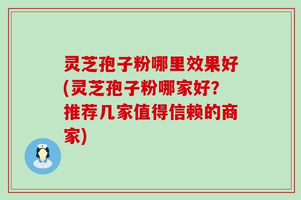 灵芝孢子粉哪里效果好(灵芝孢子粉哪家好？推荐几家值得信赖的商家)