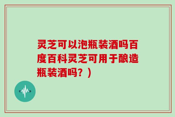 灵芝可以泡瓶装酒吗百度百科灵芝可用于酿造瓶装酒吗？)