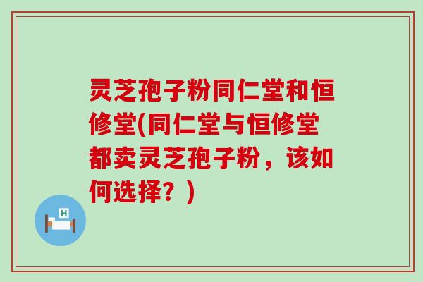 灵芝孢子粉同仁堂和恒修堂(同仁堂与恒修堂都卖灵芝孢子粉，该如何选择？)