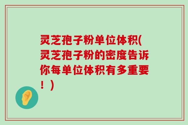 灵芝孢子粉单位体积(灵芝孢子粉的密度告诉你每单位体积有多重要！)