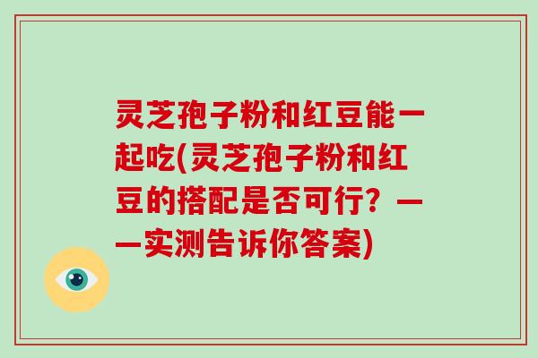 灵芝孢子粉和红豆能一起吃(灵芝孢子粉和红豆的搭配是否可行？——实测告诉你答案)