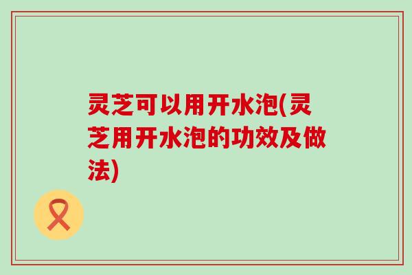 灵芝可以用开水泡(灵芝用开水泡的功效及做法)