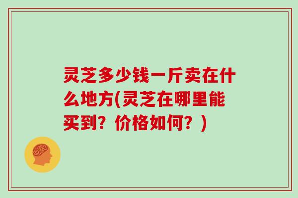 灵芝多少钱一斤卖在什么地方(灵芝在哪里能买到？价格如何？)