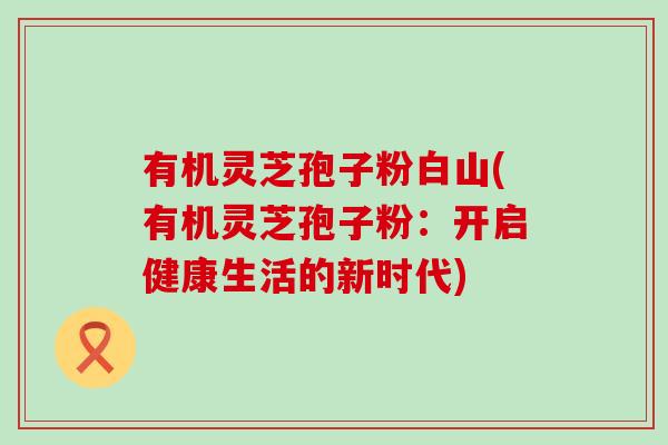 有机灵芝孢子粉白山(有机灵芝孢子粉：开启健康生活的新时代)