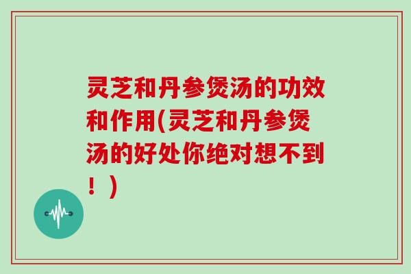 灵芝和丹参煲汤的功效和作用(灵芝和丹参煲汤的好处你绝对想不到！)