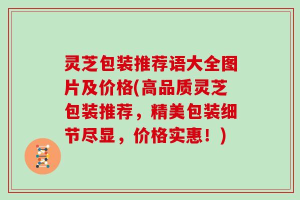 灵芝包装推荐语大全图片及价格(高品质灵芝包装推荐，精美包装细节尽显，价格实惠！)