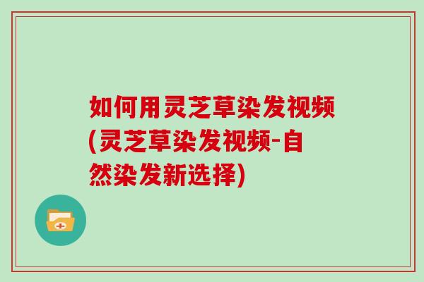 如何用灵芝草染发视频(灵芝草染发视频-自然染发新选择)