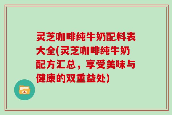 灵芝咖啡纯牛奶配料表大全(灵芝咖啡纯牛奶配方汇总，享受美味与健康的双重益处)