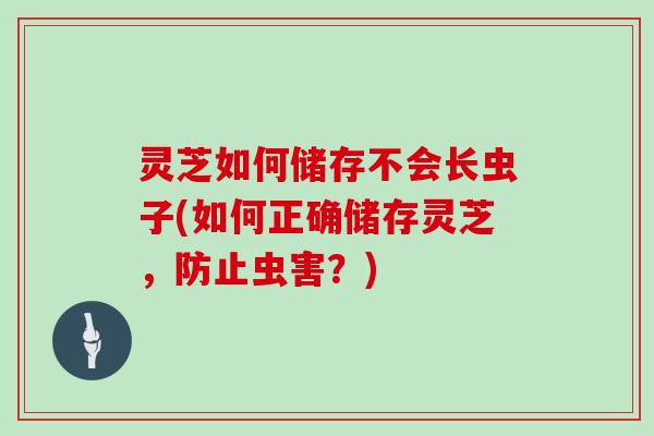 灵芝如何储存不会长虫子(如何正确储存灵芝，防止虫害？)