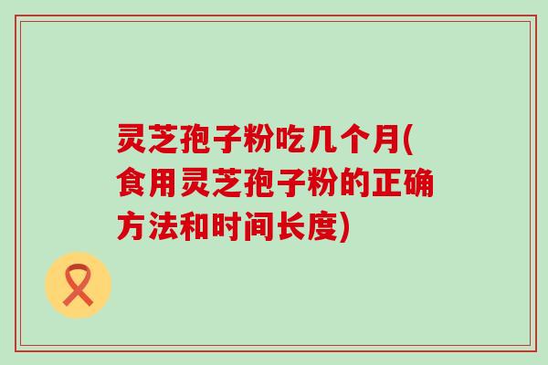 灵芝孢子粉吃几个月(食用灵芝孢子粉的正确方法和时间长度)