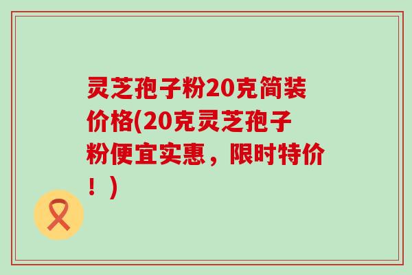 灵芝孢子粉20克简装价格(20克灵芝孢子粉便宜实惠，限时特价！)