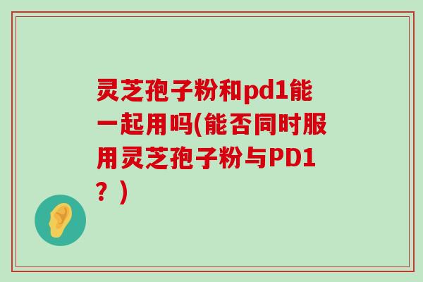 灵芝孢子粉和pd1能一起用吗(能否同时服用灵芝孢子粉与PD1？)