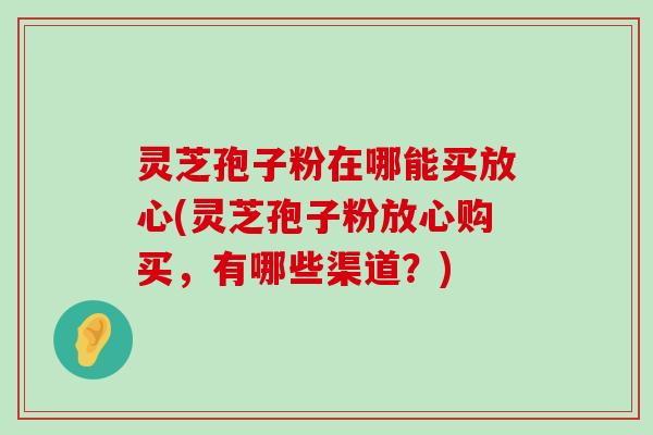 灵芝孢子粉在哪能买放心(灵芝孢子粉放心购买，有哪些渠道？)