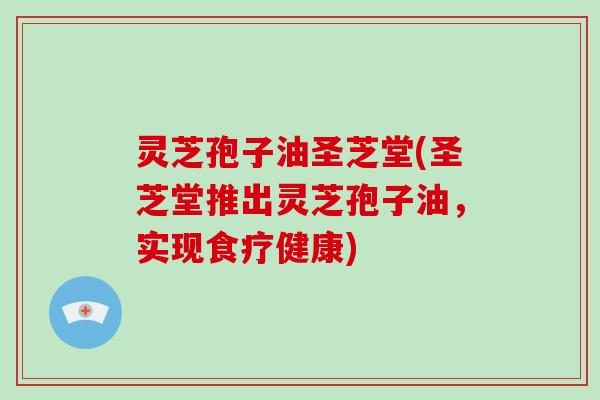 灵芝孢子油圣芝堂(圣芝堂推出灵芝孢子油，实现食疗健康)