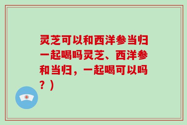 灵芝可以和西洋参当归一起喝吗灵芝、西洋参和当归，一起喝可以吗？)