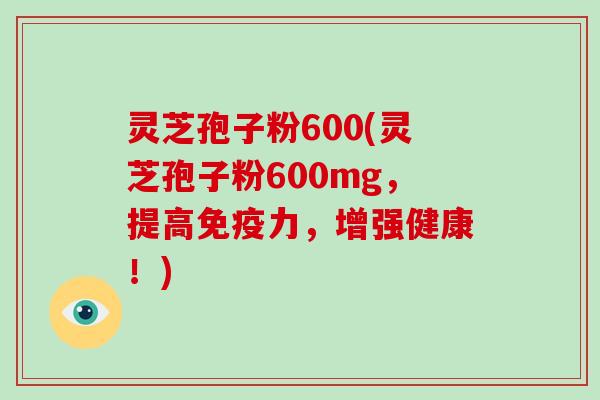 灵芝孢子粉600(灵芝孢子粉600mg，提高免疫力，增强健康！)