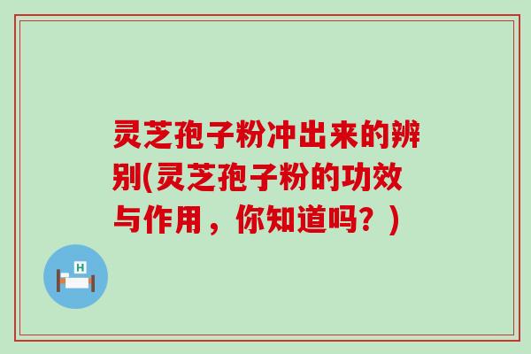 灵芝孢子粉冲出来的辨别(灵芝孢子粉的功效与作用，你知道吗？)