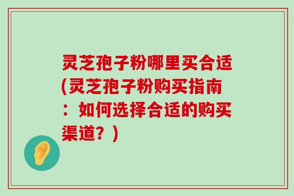 灵芝孢子粉哪里买合适(灵芝孢子粉购买指南：如何选择合适的购买渠道？)