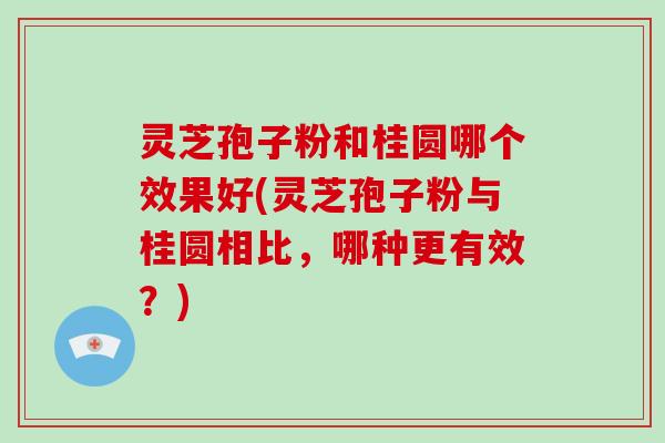 灵芝孢子粉和桂圆哪个效果好(灵芝孢子粉与桂圆相比，哪种更有效？)