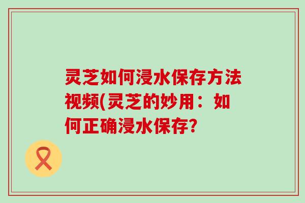 灵芝如何浸水保存方法视频(灵芝的妙用：如何正确浸水保存？