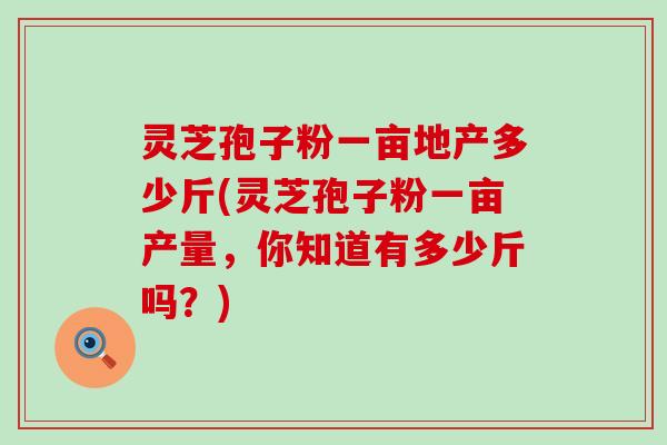 灵芝孢子粉一亩地产多少斤(灵芝孢子粉一亩产量，你知道有多少斤吗？)