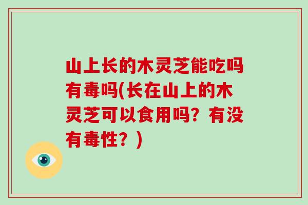 山上长的木灵芝能吃吗有毒吗(长在山上的木灵芝可以食用吗？有没有毒性？)