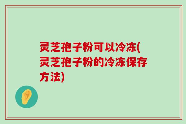 灵芝孢子粉可以冷冻(灵芝孢子粉的冷冻保存方法)