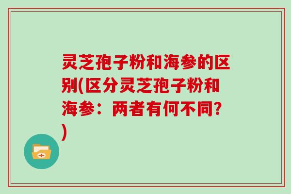 灵芝孢子粉和海参的区别(区分灵芝孢子粉和海参：两者有何不同？)