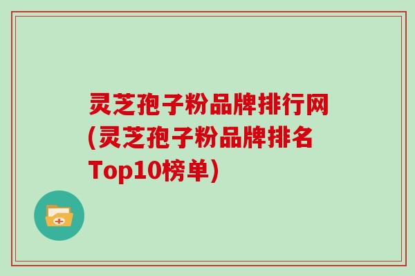 灵芝孢子粉品牌排行网(灵芝孢子粉品牌排名Top10榜单)