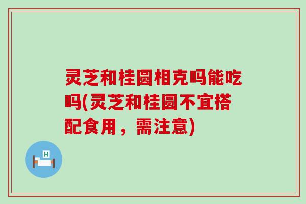 灵芝和桂圆相克吗能吃吗(灵芝和桂圆不宜搭配食用，需注意)