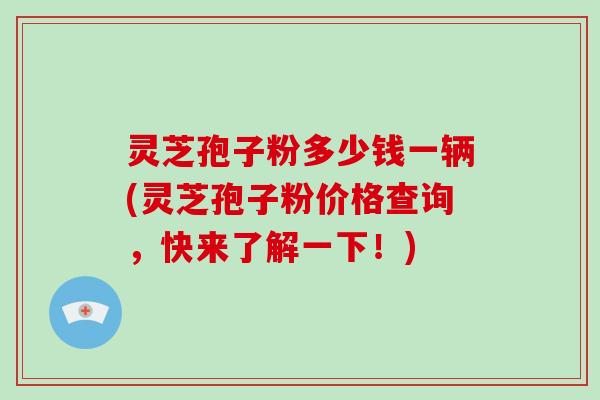 灵芝孢子粉多少钱一辆(灵芝孢子粉价格查询，快来了解一下！)