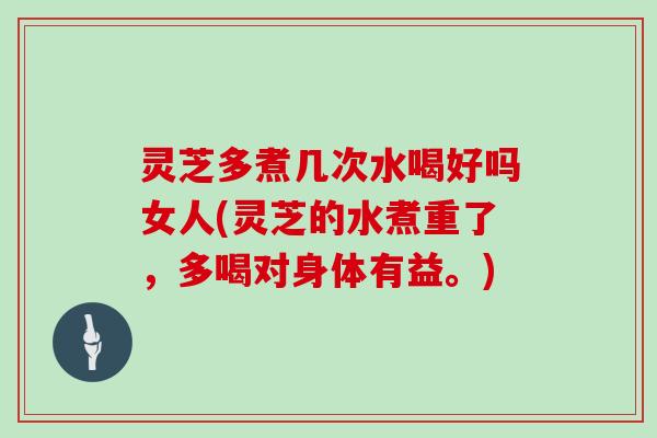 灵芝多煮几次水喝好吗女人(灵芝的水煮重了，多喝对身体有益。)