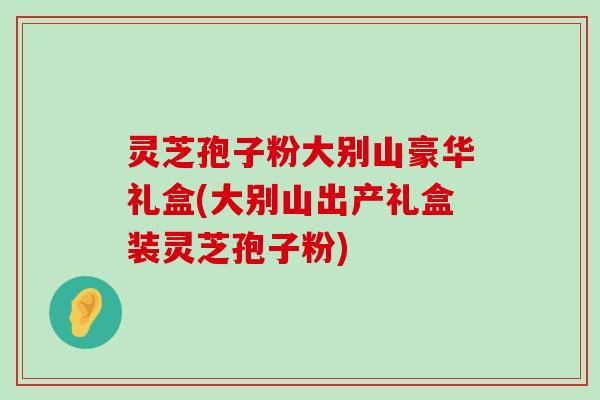 灵芝孢子粉大别山豪华礼盒(大别山出产礼盒装灵芝孢子粉)