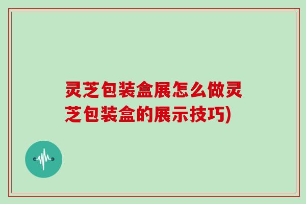 灵芝包装盒展怎么做灵芝包装盒的展示技巧)