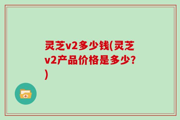 灵芝v2多少钱(灵芝v2产品价格是多少？)