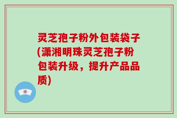 灵芝孢子粉外包装袋子(潇湘明珠灵芝孢子粉包装升级，提升产品品质)