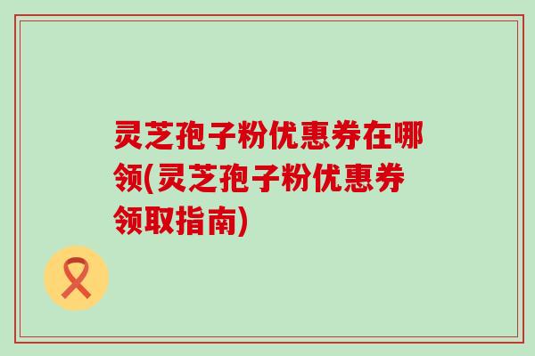 灵芝孢子粉优惠券在哪领(灵芝孢子粉优惠券领取指南)