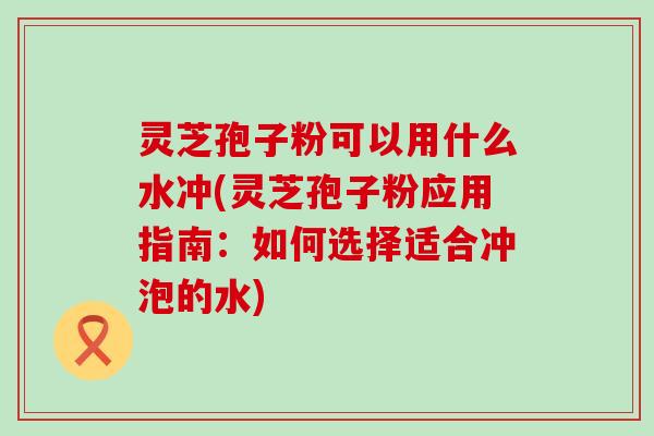 灵芝孢子粉可以用什么水冲(灵芝孢子粉应用指南：如何选择适合冲泡的水)