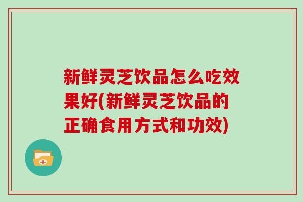 新鲜灵芝饮品怎么吃效果好(新鲜灵芝饮品的正确食用方式和功效)