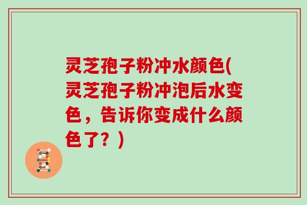 灵芝孢子粉冲水颜色(灵芝孢子粉冲泡后水变色，告诉你变成什么颜色了？)