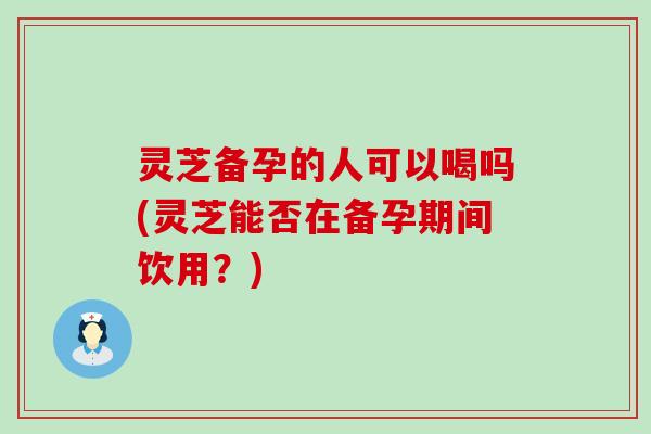 灵芝备孕的人可以喝吗(灵芝能否在备孕期间饮用？)