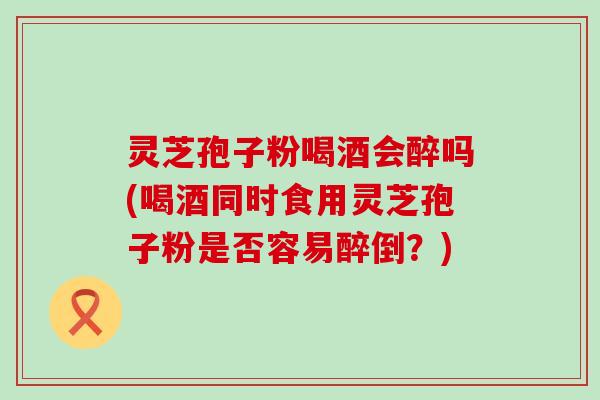 灵芝孢子粉喝酒会醉吗(喝酒同时食用灵芝孢子粉是否容易醉倒？)