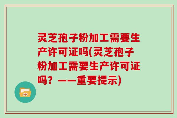 灵芝孢子粉加工需要生产许可证吗(灵芝孢子粉加工需要生产许可证吗？——重要提示)