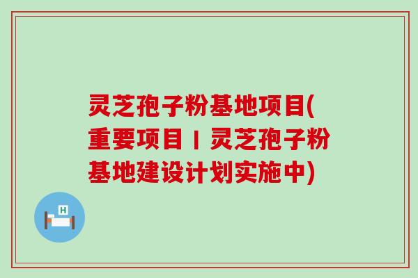 灵芝孢子粉基地项目(重要项目丨灵芝孢子粉基地建设计划实施中)