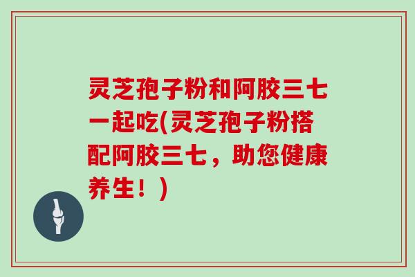 灵芝孢子粉和阿胶三七一起吃(灵芝孢子粉搭配阿胶三七，助您健康养生！)