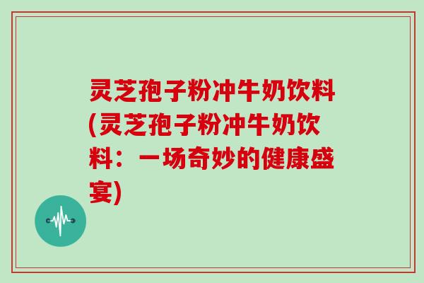 灵芝孢子粉冲牛奶饮料(灵芝孢子粉冲牛奶饮料：一场奇妙的健康盛宴)