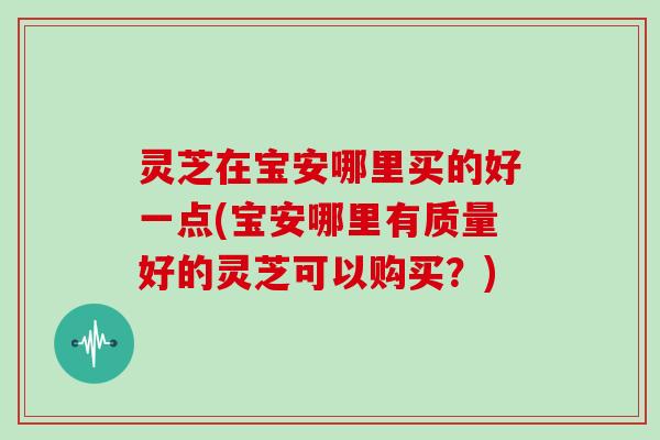 灵芝在宝安哪里买的好一点(宝安哪里有质量好的灵芝可以购买？)