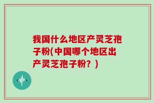 我国什么地区产灵芝孢子粉(中国哪个地区出产灵芝孢子粉？)