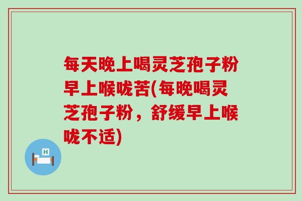 每天晚上喝灵芝孢子粉早上喉咙苦(每晚喝灵芝孢子粉，舒缓早上喉咙不适)